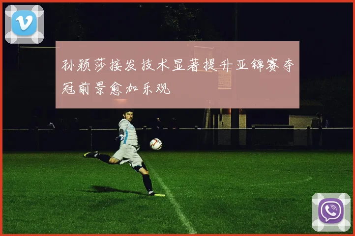孙颖莎接发技术显著提升亚锦赛夺冠前景愈加乐观