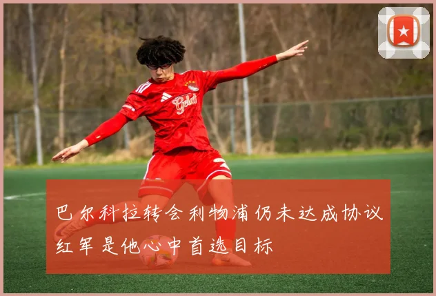 巴尔科拉转会利物浦仍未达成协议红军是他心中首选目标