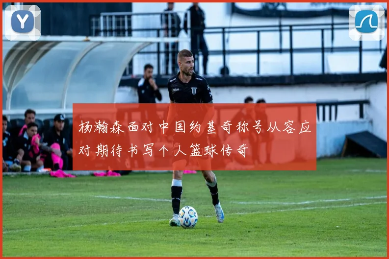 杨瀚森面对中国约基奇称号从容应对期待书写个人篮球传奇