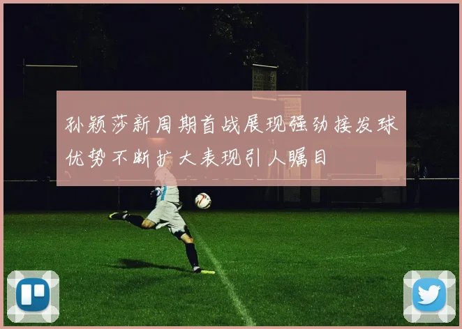 孙颖莎新周期首战展现强劲接发球优势不断扩大表现引人瞩目