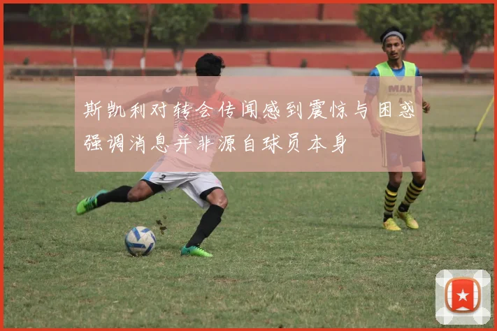斯凯利对转会传闻感到震惊与困惑强调消息并非源自球员本身