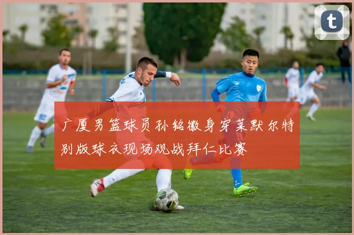 广厦男篮球员孙铭徽身穿莱默尔特别版球衣现场观战拜仁比赛