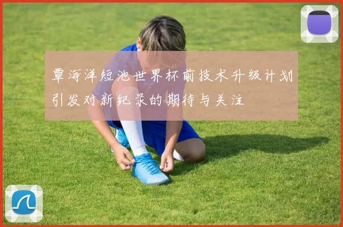 覃海洋短池世界杯前技术升级计划引发对新纪录的期待与关注