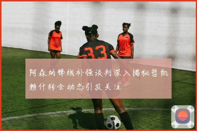 阿森纳锋线补强谈判深入揭秘哲凯赖什转会动态引发关注