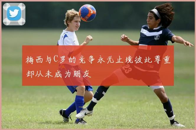 梅西与C罗的竞争永无止境彼此尊重却从未成为朋友